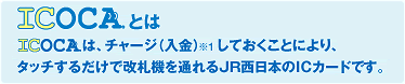 ICOCAとは: ICOCAは、チャージ（入金）<sub>※1</sub>しておくことにより、タッチするだけで改札機を通れるJR西日本のICカードです。