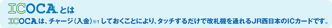 ICOCAとは: ICOCAは、チャージ（入金）<sub>※1</sub>しておくことにより、タッチするだけで改札機を通れるJR西日本のICカードです。